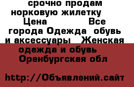 срочно продам норковую жилетку!!! › Цена ­ 13 000 - Все города Одежда, обувь и аксессуары » Женская одежда и обувь   . Оренбургская обл.